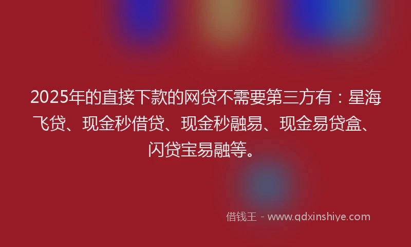 2025年的直接下款的网贷不需要第三方有：星海飞贷、现金秒借贷、现金秒融易、现金易贷盒、闪贷宝易融等。