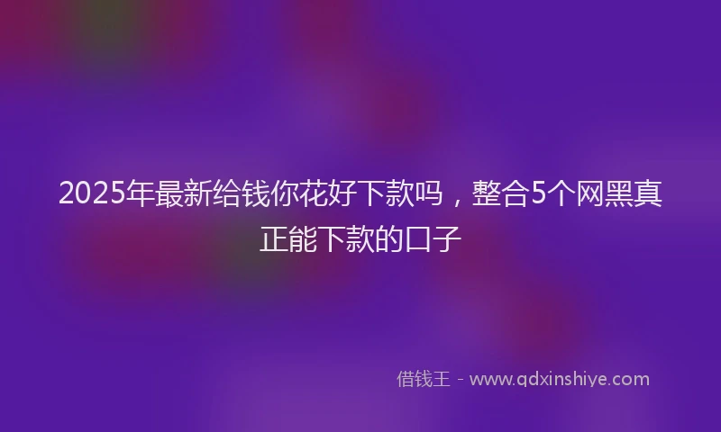 2025年最新给钱你花好下款吗，整合5个网黑真正能下款的口子