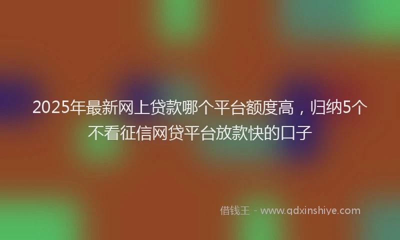 2025年最新网上贷款哪个平台额度高，归纳5个不看征信网贷平台放款快的口子