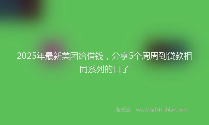 2025年最新美团给借钱，分享5个周周到贷款相同系列的口子