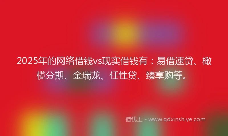 2025年的网络借钱vs现实借钱有：易借速贷、橄榄分期、金瑞龙、任性贷、臻享购等。