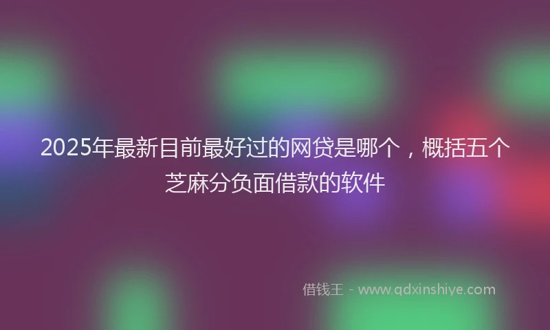 2025年最新目前最好过的网贷是哪个，概括五个芝麻分负面借款的软件