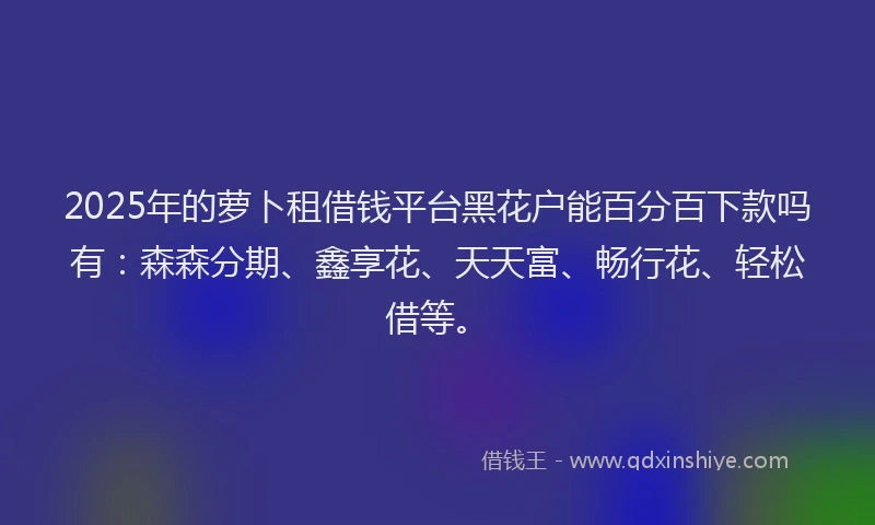 2025年的萝卜租借钱平台黑花户能百分百下款吗有：森森分期、鑫享花、天天富、畅行花、轻松借等。