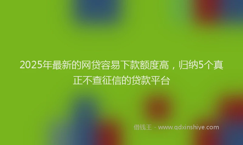 2025年最新的网贷容易下款额度高，归纳5个真正不查征信的贷款平台