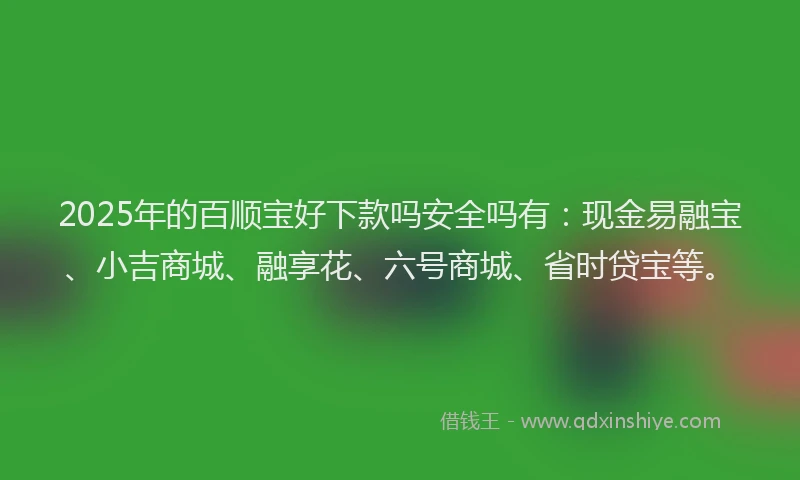 2025年的百顺宝好下款吗安全吗有：现金易融宝、小吉商城、融享花、六号商城、省时贷宝等。