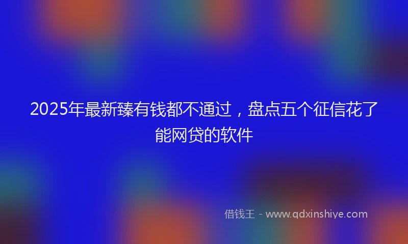 2025年最新臻有钱都不通过，盘点五个征信花了能网贷的软件