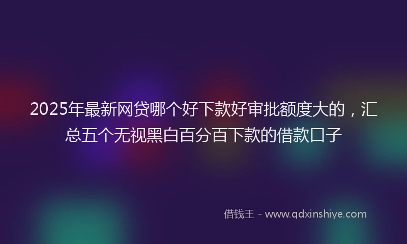2025年最新网贷哪个好下款好审批额度大的，汇总五个无视黑白百分百下款的借款口子