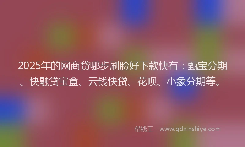 2025年的网商贷哪步刷脸好下款快有：甄宝分期、快融贷宝盒、云钱快贷、花呗、小象分期等。
