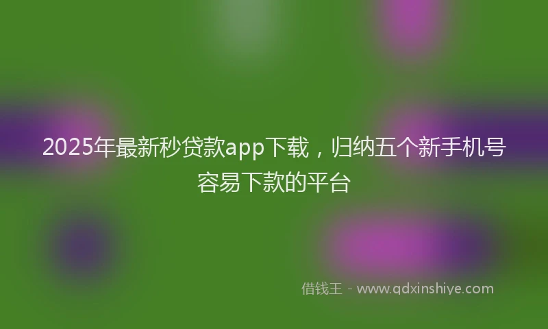 2025年最新秒贷款app下载，归纳五个新手机号容易下款的平台