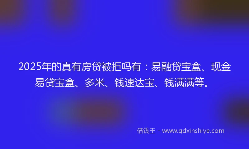 2025年的真有房贷被拒吗有：易融贷宝盒、现金易贷宝盒、多米、钱速达宝、钱满满等。