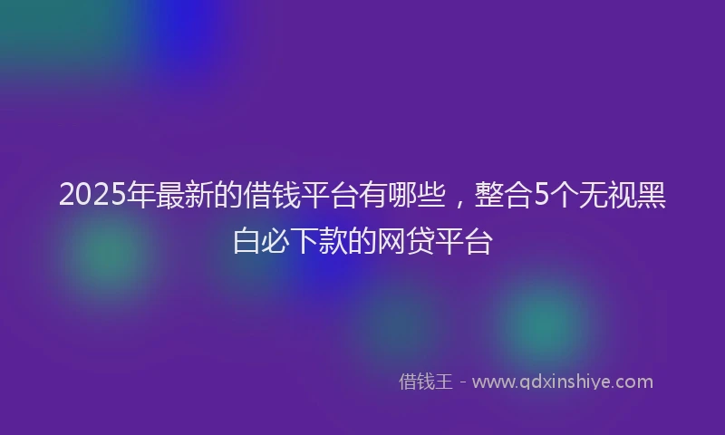 2025年最新的借钱平台有哪些，整合5个无视黑白必下款的网贷平台