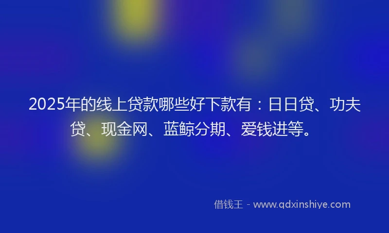2025年的线上贷款哪些好下款有：日日贷、功夫贷、现金网、蓝鲸分期、爱钱进等。