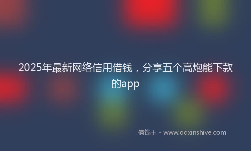 2025年最新网络信用借钱，分享五个高炮能下款的app