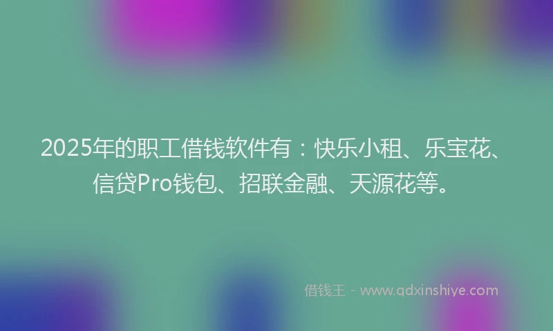 2025年的职工借钱软件有：快乐小租、乐宝花、信贷Pro钱包、招联金融、天源花等。