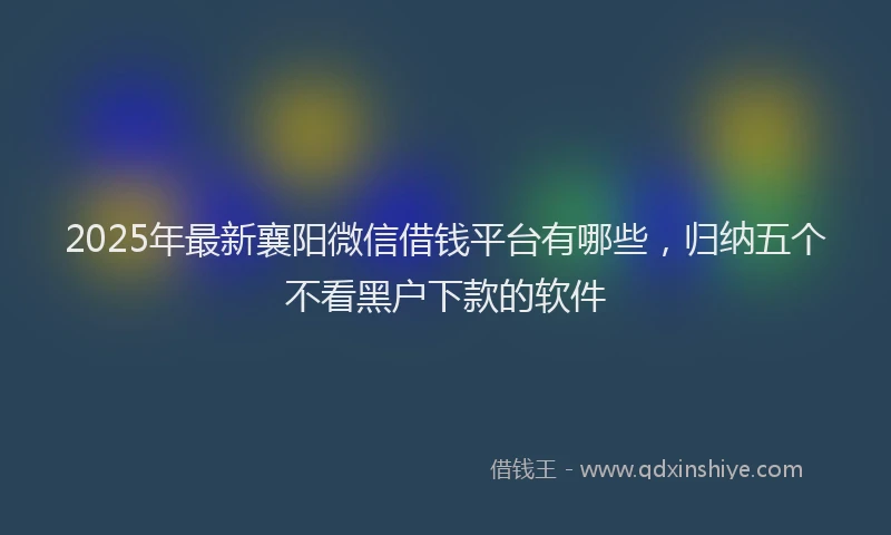 2025年最新襄阳微信借钱平台有哪些，归纳五个不看黑户下款的软件