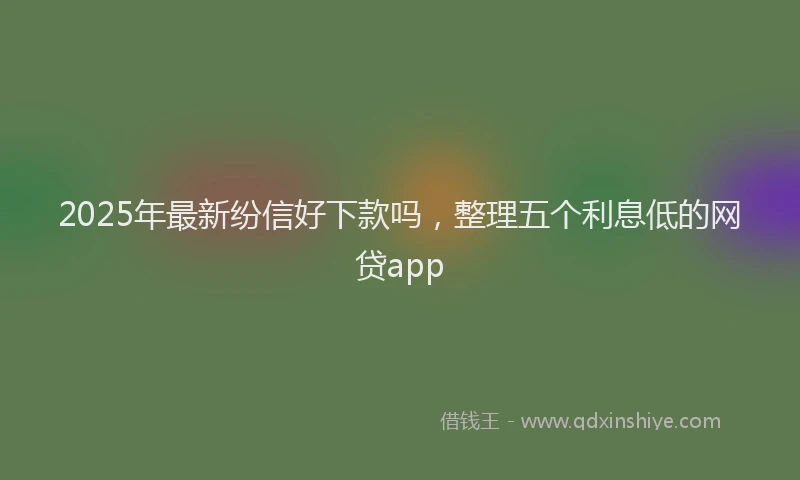 2025年最新纷信好下款吗，整理五个利息低的网贷app
