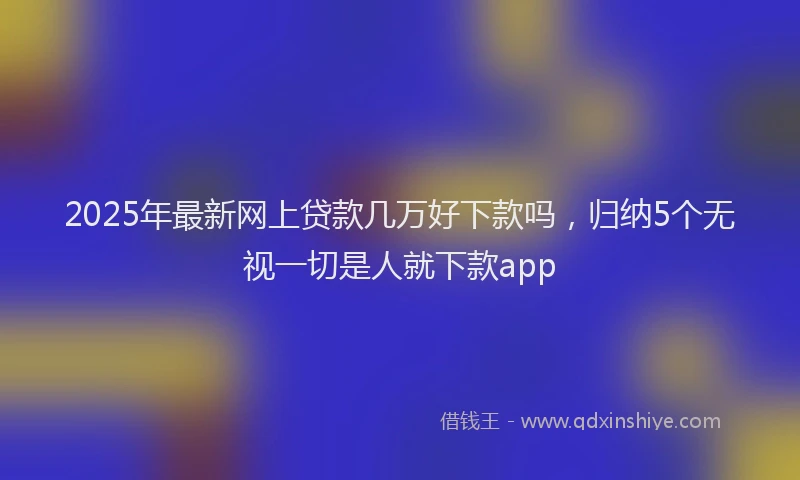 2025年最新网上贷款几万好下款吗，归纳5个无视一切是人就下款app