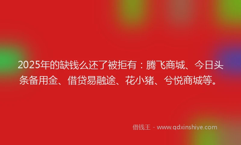 2025年的缺钱么还了被拒有：腾飞商城、今日头条备用金、借贷易融途、花小猪、兮悦商城等。
