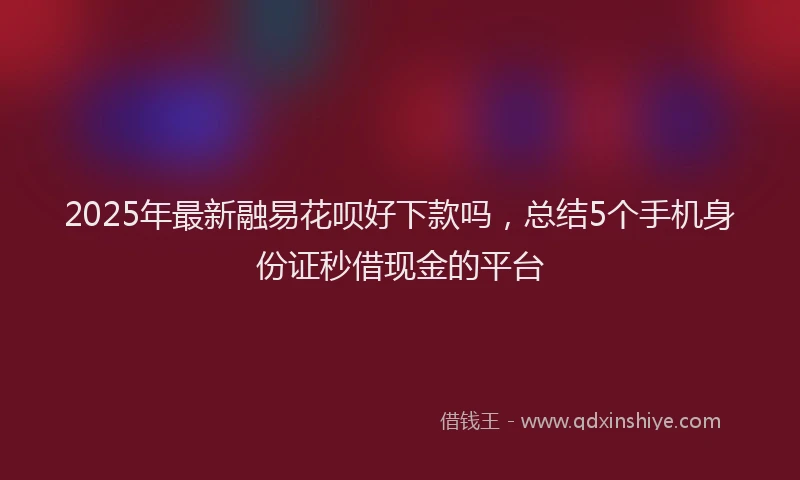 2025年最新融易花呗好下款吗，总结5个手机身份证秒借现金的平台