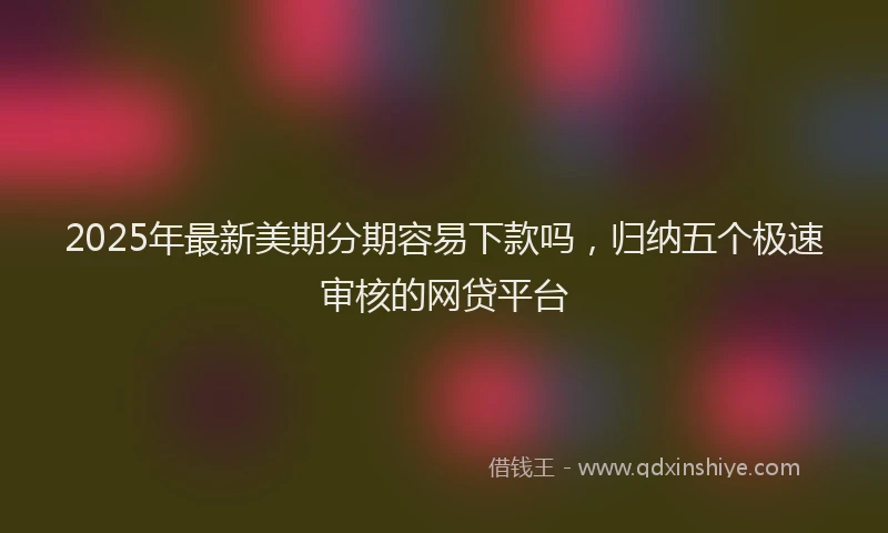 2025年最新美期分期容易下款吗，归纳五个极速审核的网贷平台