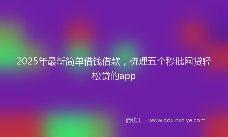 2025年最新简单借钱借款，梳理五个秒批网贷轻松贷的app