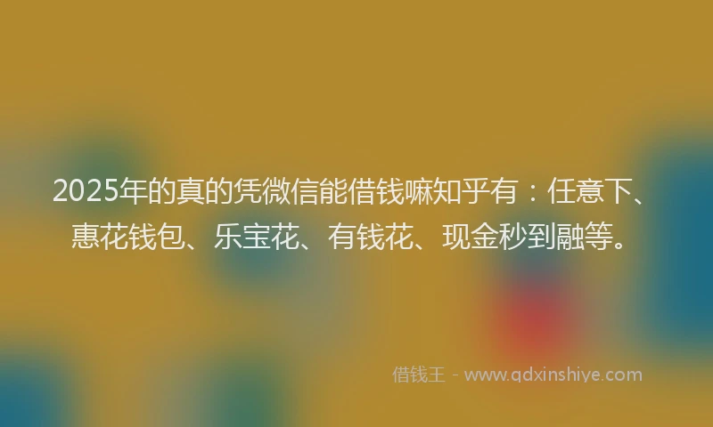 2025年的真的凭微信能借钱嘛知乎有：任意下、惠花钱包、乐宝花、有钱花、现金秒到融等。