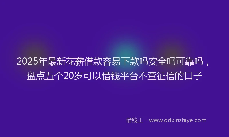2025年最新花薪借款容易下款吗安全吗可靠吗，盘点五个20岁可以借钱平台不查征信的口子