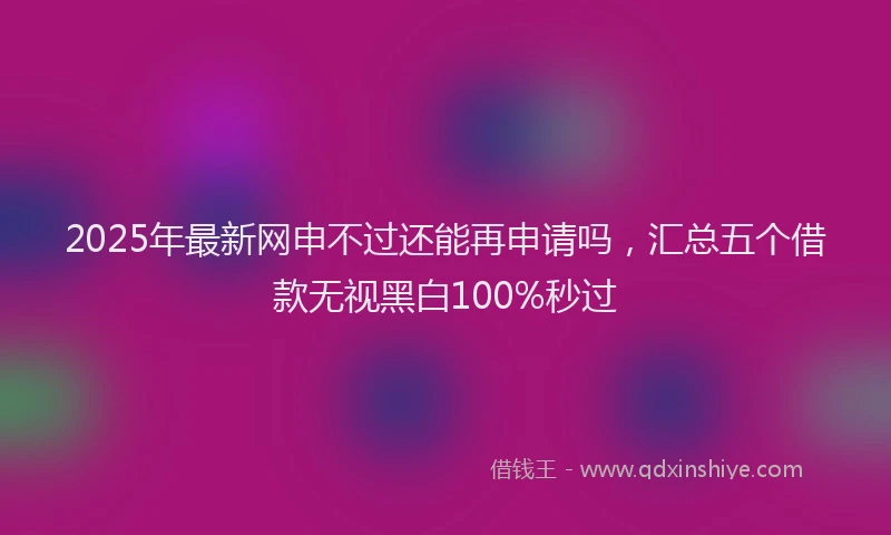 2025年最新网申不过还能再申请吗，汇总五个借款无视黑白100%秒过