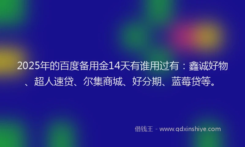 2025年的百度备用金14天有谁用过有：鑫诚好物、超人速贷、尔集商城、好分期、蓝莓贷等。