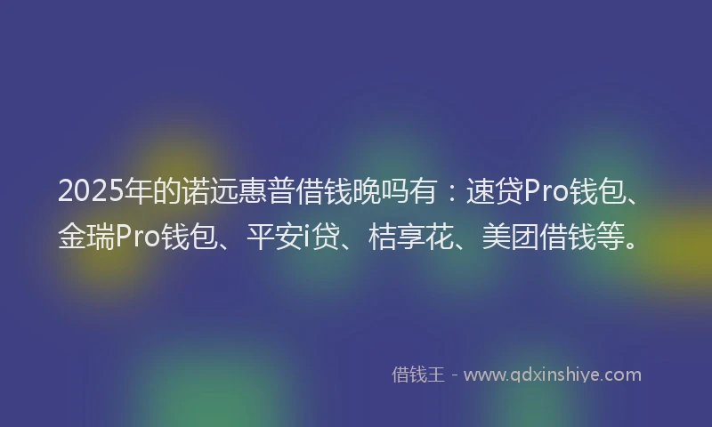 2025年的诺远惠普借钱晚吗有：速贷Pro钱包、金瑞Pro钱包、平安i贷、桔享花、美团借钱等。