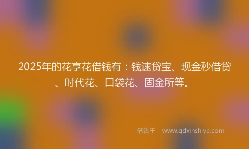 2025年的花享花借钱有：钱速贷宝、现金秒借贷、时代花、口袋花、固金所等。