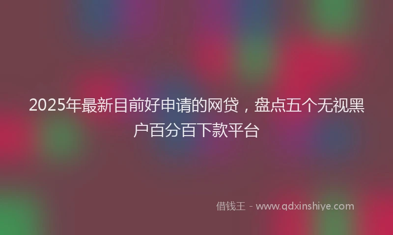 2025年最新目前好申请的网贷，盘点五个无视黑户百分百下款平台