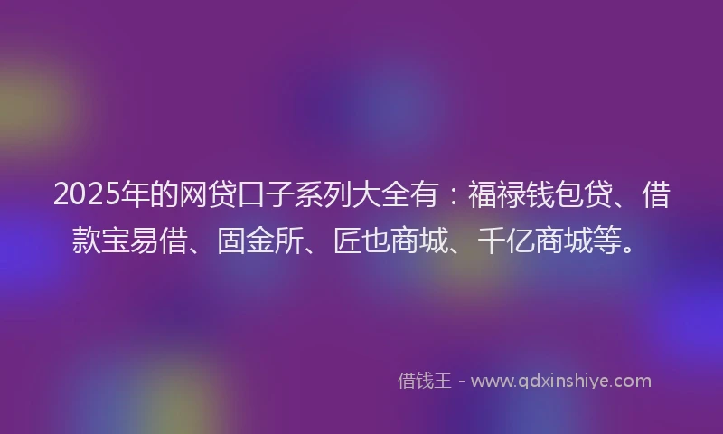 2025年的网贷口子系列大全有：福禄钱包贷、借款宝易借、固金所、匠也商城、千亿商城等。