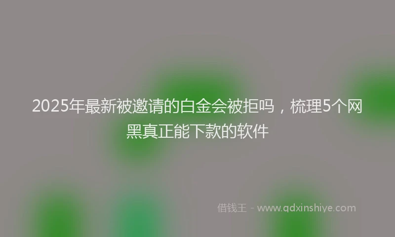 2025年最新被邀请的白金会被拒吗，梳理5个网黑真正能下款的软件