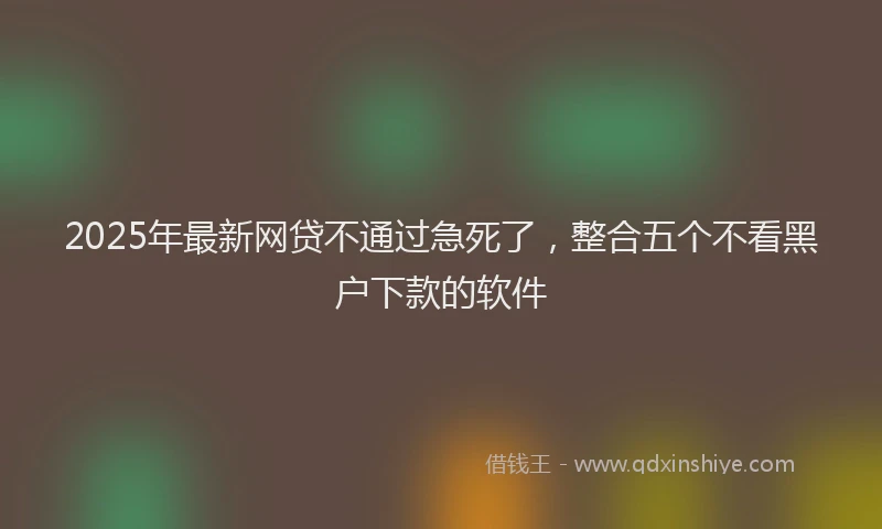 2025年最新网贷不通过急死了，整合五个不看黑户下款的软件