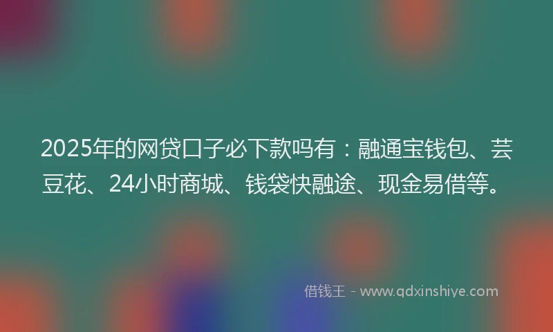 2025年的网贷口子必下款吗有：融通宝钱包、芸豆花、24小时商城、钱袋快融途、现金易借等。