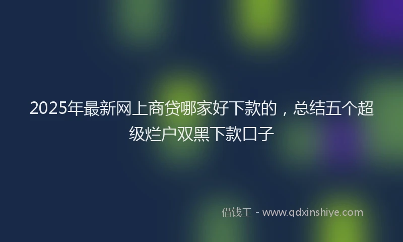 2025年最新网上商贷哪家好下款的，总结五个超级烂户双黑下款口子