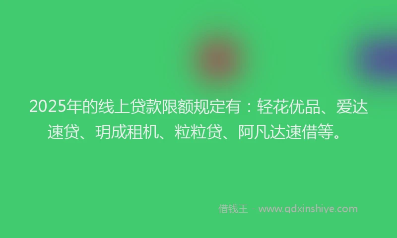 2025年的线上贷款限额规定有：轻花优品、爱达速贷、玥成租机、粒粒贷、阿凡达速借等。