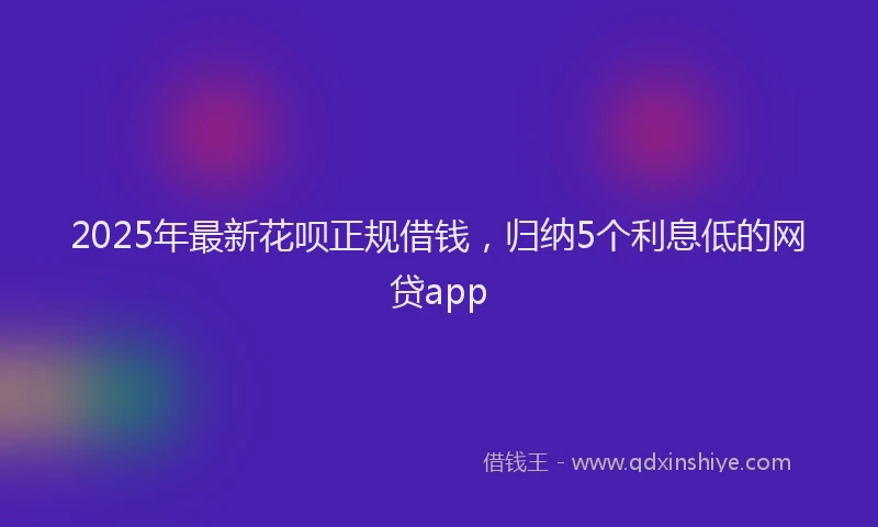 2025年最新花呗正规借钱，归纳5个利息低的网贷app