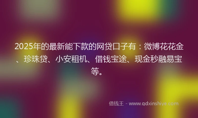 2025年的最新能下款的网贷口子有：微博花花金、珍珠贷、小安租机、借钱宝途、现金秒融易宝等。