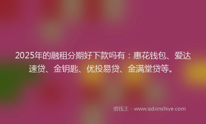 2025年的融租分期好下款吗有：惠花钱包、爱达速贷、金钥匙、优投易贷、金满堂贷等。