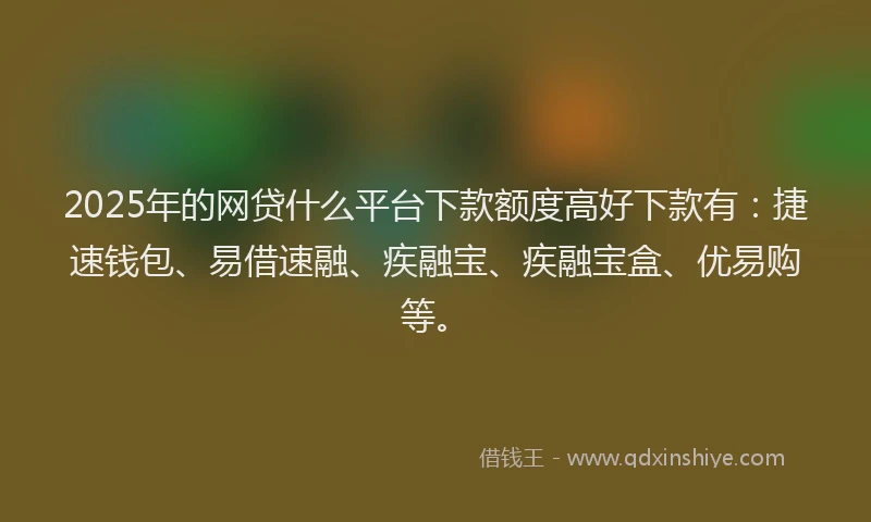 2025年的网贷什么平台下款额度高好下款有：捷速钱包、易借速融、疾融宝、疾融宝盒、优易购等。