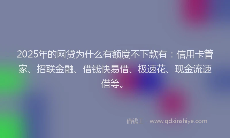 2025年的网贷为什么有额度不下款有：信用卡管家、招联金融、借钱快易借、极速花、现金流速借等。