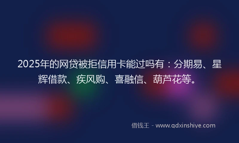 2025年的网贷被拒信用卡能过吗有：分期易、星辉借款、疾风购、喜融信、葫芦花等。