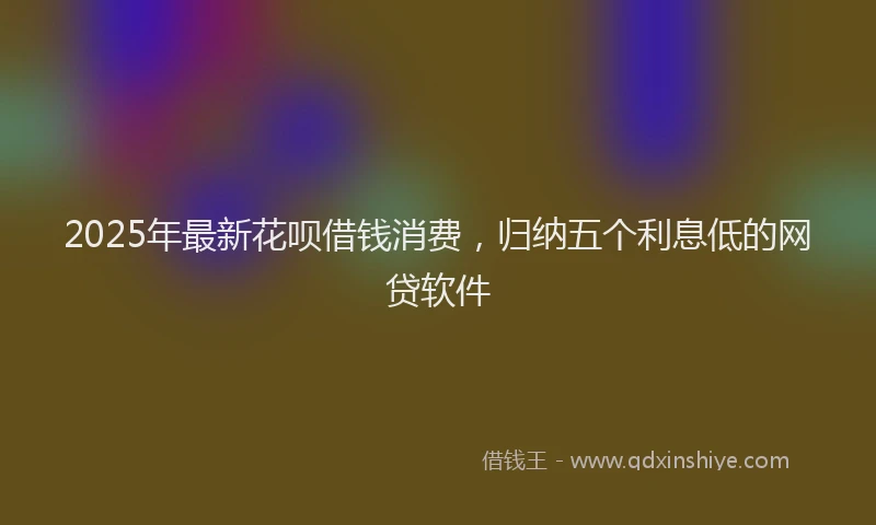 2025年最新花呗借钱消费，归纳五个利息低的网贷软件