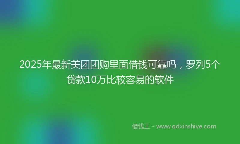 2025年最新美团团购里面借钱可靠吗，罗列5个贷款10万比较容易的软件
