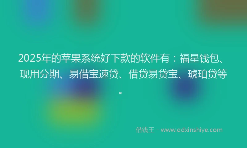 2025年的苹果系统好下款的软件有：福星钱包、现用分期、易借宝速贷、借贷易贷宝、琥珀贷等。