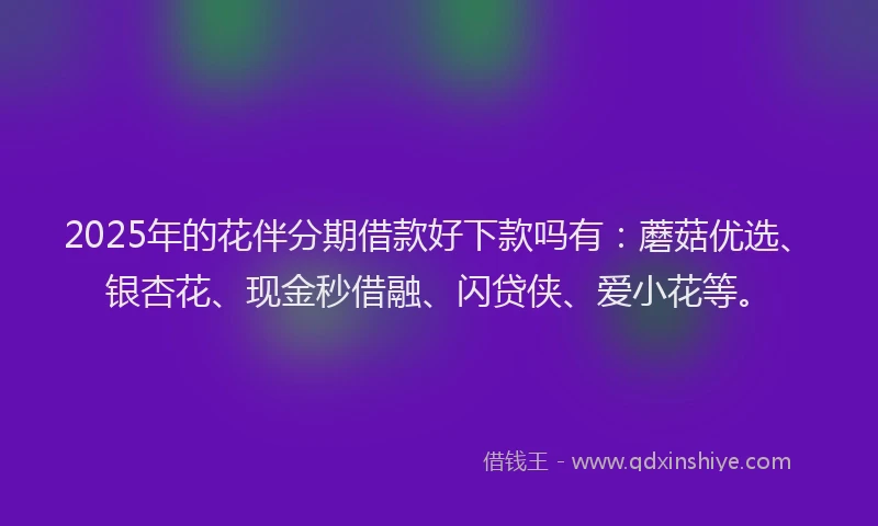 2025年的花伴分期借款好下款吗有：蘑菇优选、银杏花、现金秒借融、闪贷侠、爱小花等。