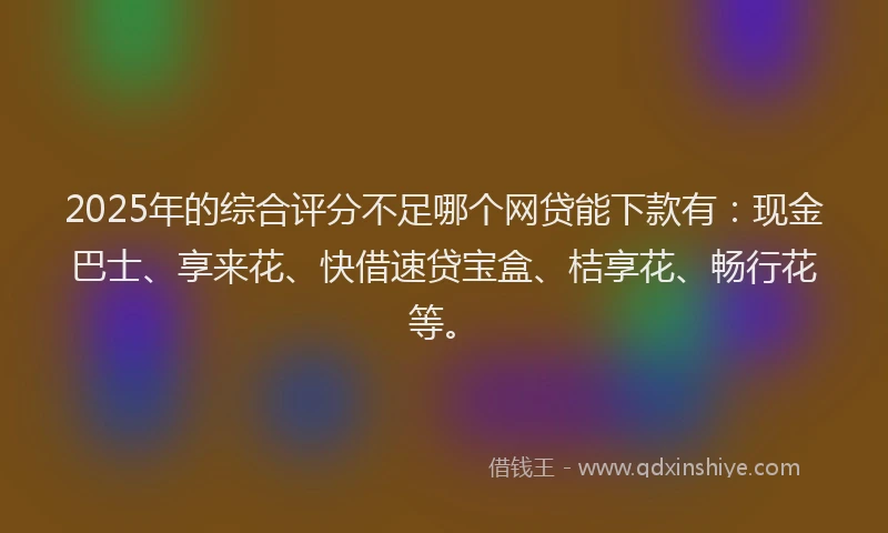 2025年的综合评分不足哪个网贷能下款有：现金巴士、享来花、快借速贷宝盒、桔享花、畅行花等。