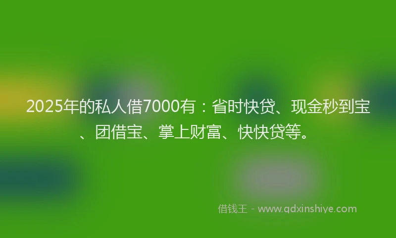 2025年的私人借7000有：省时快贷、现金秒到宝、团借宝、掌上财富、快快贷等。
